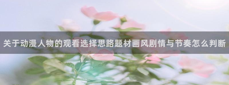 在线旧番里番动漫观看：关于动漫人物的观看选择思路题材画风剧情与节奏怎么判断配图