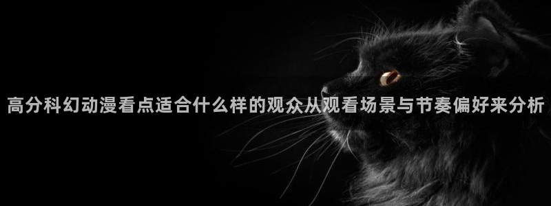 医里番动漫在线观看：高分科幻动漫看点适合什么样的观众从观看场景与节奏偏好来分析配图